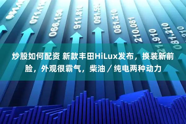 炒股如何配资 新款丰田HiLux发布，换装新前脸，外观很霸气，柴油／纯电两种动力