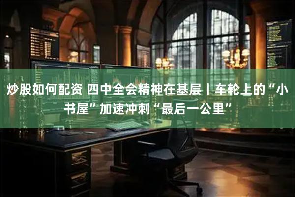 炒股如何配资 四中全会精神在基层丨车轮上的“小书屋”加速冲刺“最后一公里”