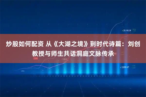 炒股如何配资 从《大湖之境》到时代诗篇：刘创教授与师生共话洞庭文脉传承