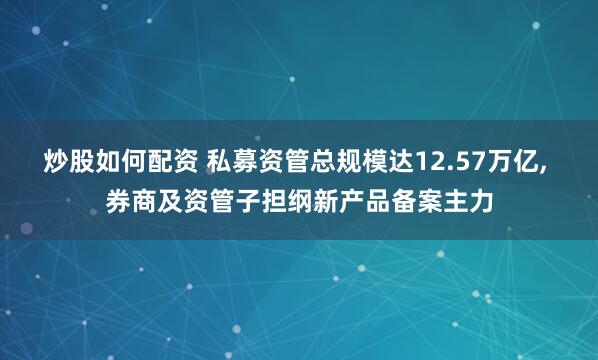 炒股如何配资 私募资管总规模达12.57万亿, 券商及资管子担纲新产品备案主力
