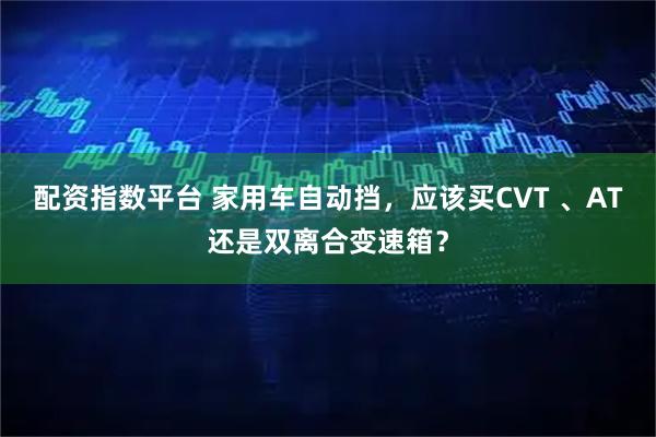 配资指数平台 家用车自动挡，应该买CVT 、AT还是双离合变速箱？