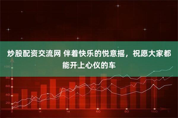 炒股配资交流网 伴着快乐的悦意摇，祝愿大家都能开上心仪的车