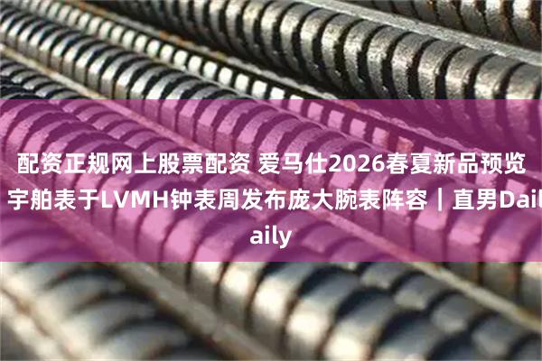 配资正规网上股票配资 爱马仕2026春夏新品预览;宇舶表于LVMH钟表周发布庞大腕表阵容|直男Daily