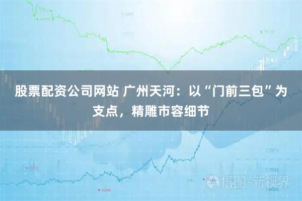 股票配资公司网站 广州天河:以“门前三包”为支点,精雕市容细节
