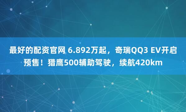 最好的配资官网 6.892万起，奇瑞QQ3 EV开启预售！猎鹰500辅助驾驶，续航420km