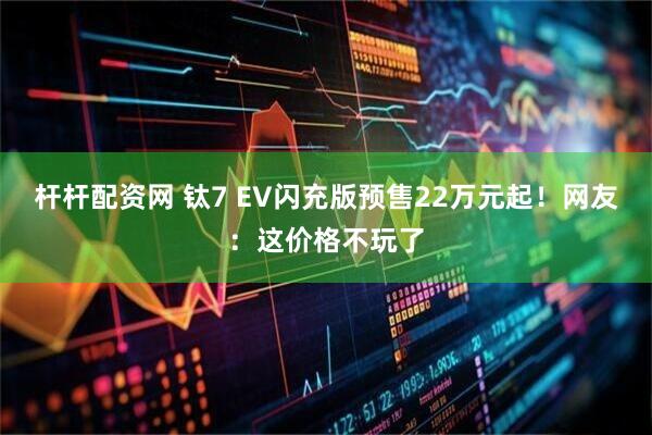 杆杆配资网 钛7 EV闪充版预售22万元起！网友：这价格不玩了