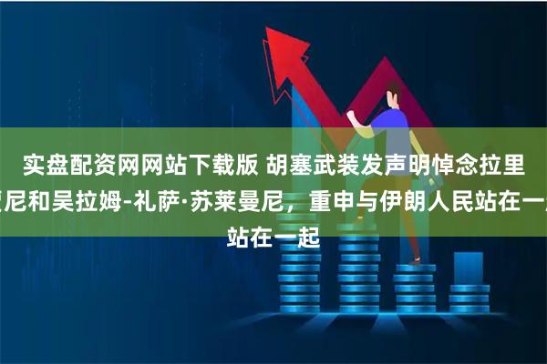 实盘配资网网站下载版 胡塞武装发声明悼念拉里贾尼和吴拉姆-礼萨·苏莱曼尼，重申与伊朗人民站在一起