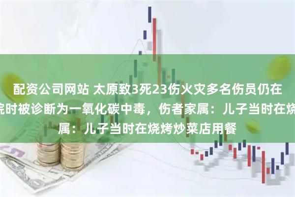 配资公司网站 太原致3死23伤火灾多名伤员仍在ICU，多人入院时被诊断为一氧化碳中毒，伤者家属：儿子当时在烧烤炒菜店用餐