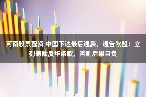 河南股票配资 中国下达最后通牒，通告欧盟：立刻删除反华条款，否则后果自负